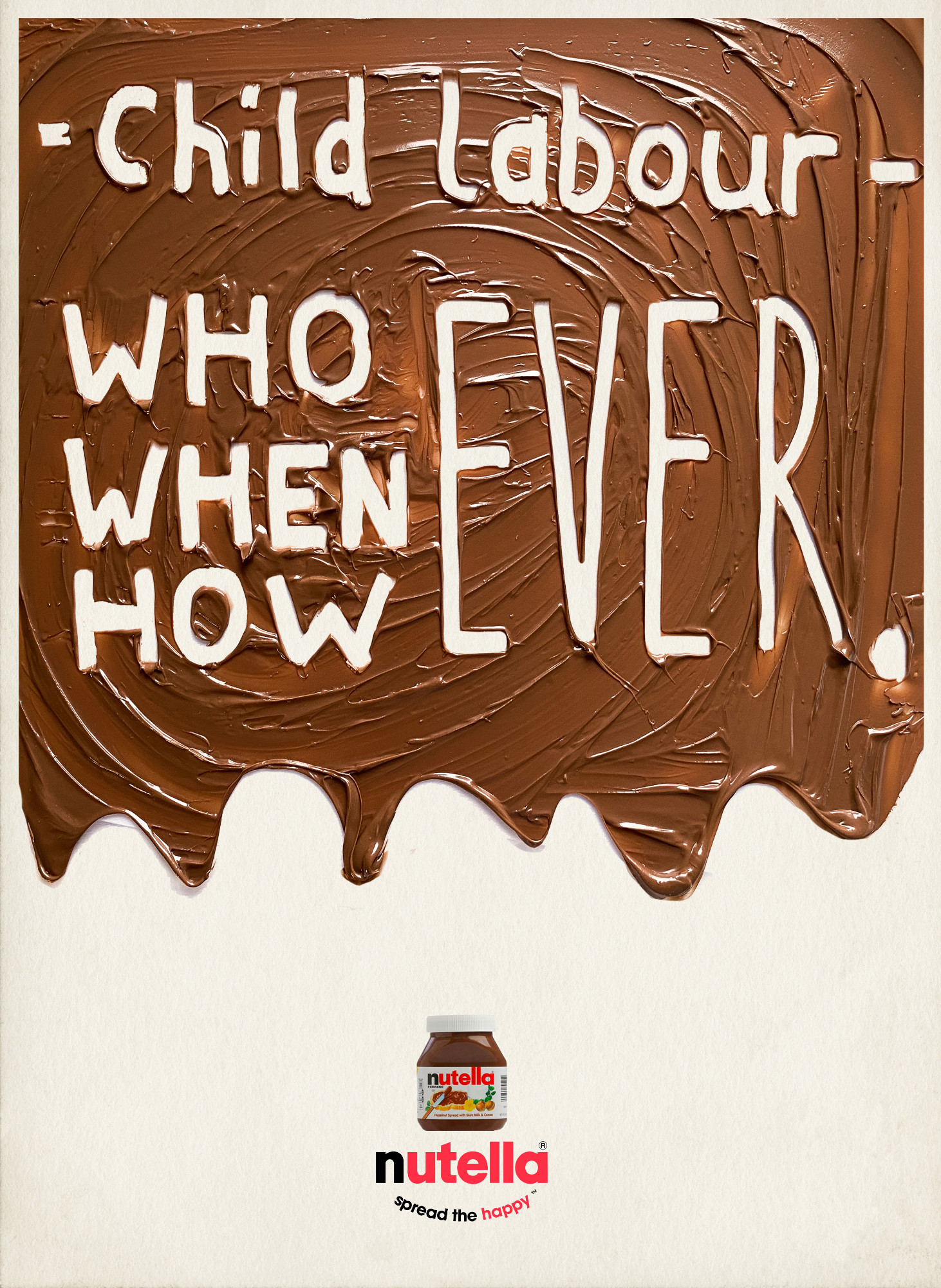 This design uses play-on words, similarly phrased to the original advertisement, to focus on the child labour used by Ferrero to pick the millions of hazelnuts used to create Nutella. Bryony Smart.